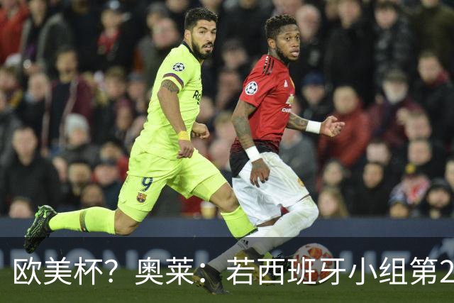 欧美杯？奥莱：若西班牙小组第2 很可能32强战在迈阿密交锋阿根廷