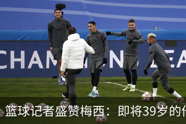 篮球记者盛赞梅西：即将39岁的他依旧无与伦比 梅西之后再无梅西