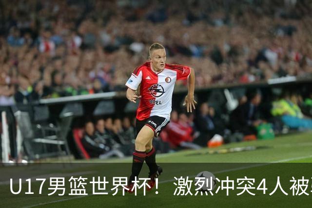 U17男篮世界杯！激烈冲突4人被驱逐，王建军承认对抗差，但不认怂